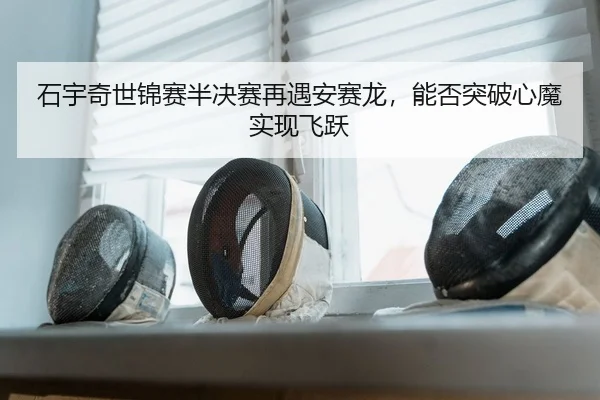 石宇奇世锦赛半决赛再遇安赛龙，能否突破心魔实现飞跃